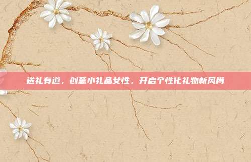 送礼有道，创意小礼品女性，开启个性化礼物新风尚