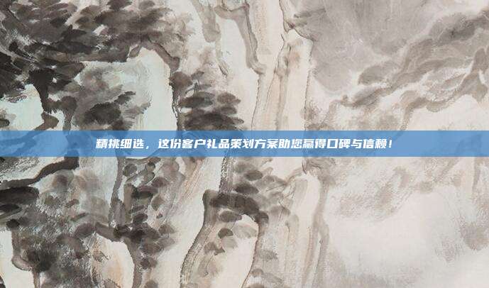 精挑细选，这份客户礼品策划方案助您赢得口碑与信赖！