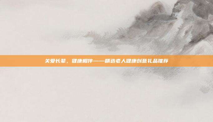 关爱长辈，健康相伴——精选老人健康创意礼品推荐