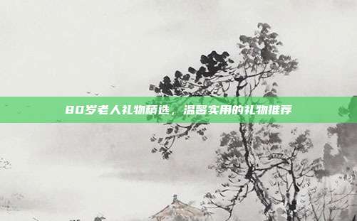 80岁老人礼物精选，温馨实用的礼物推荐