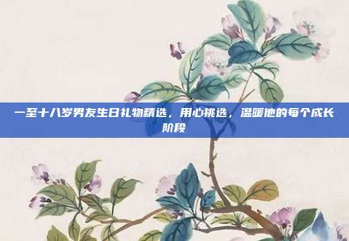 一至十八岁男友生日礼物精选，用心挑选，温暖他的每个成长阶段