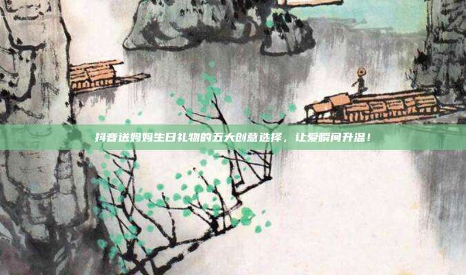 抖音送妈妈生日礼物的五大创意选择，让爱瞬间升温！