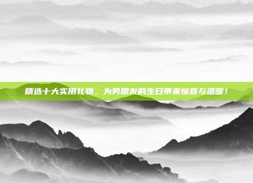 精选十大实用礼物，为男朋友的生日带来惊喜与温暖！