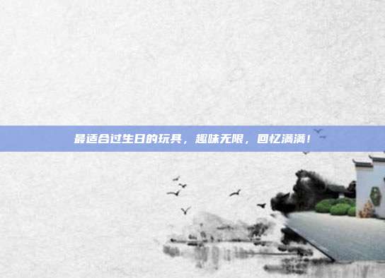 最适合过生日的玩具，趣味无限，回忆满满！
