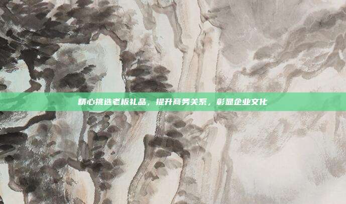 精心挑选老板礼品，提升商务关系，彰显企业文化