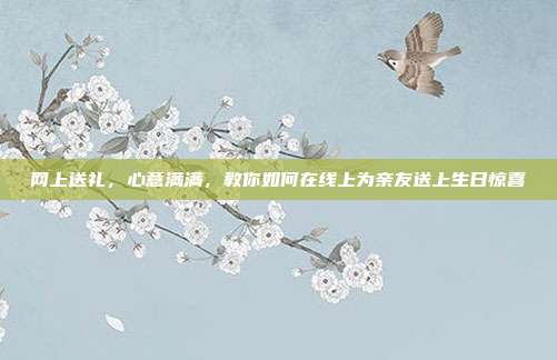 网上送礼，心意满满，教你如何在线上为亲友送上生日惊喜