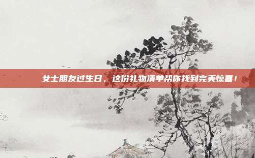 🎉 女士朋友过生日，这份礼物清单帮你找到完美惊喜！