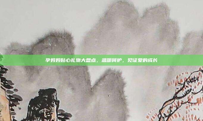 孕妈妈贴心礼物大盘点，温暖呵护，见证爱的成长