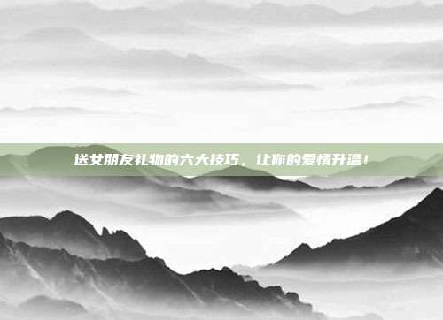 送女朋友礼物的六大技巧，让你的爱情升温！