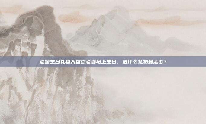 温馨生日礼物大盘点老婆马上生日，送什么礼物最走心？