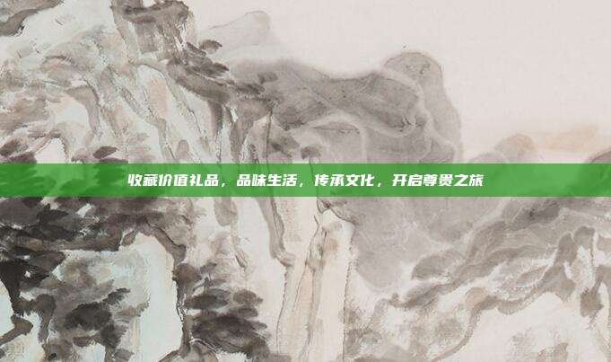收藏价值礼品，品味生活，传承文化，开启尊贵之旅