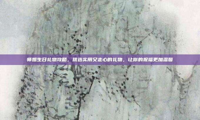 师姐生日礼物攻略，挑选实用又走心的礼物，让你的祝福更加温馨