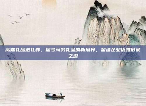高端礼品送礼群，探寻商务礼品的新境界，塑造企业优雅形象之道