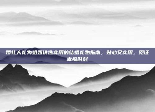 婚礼大礼为姐姐挑选实用的结婚礼物指南，贴心又实用，见证幸福时刻