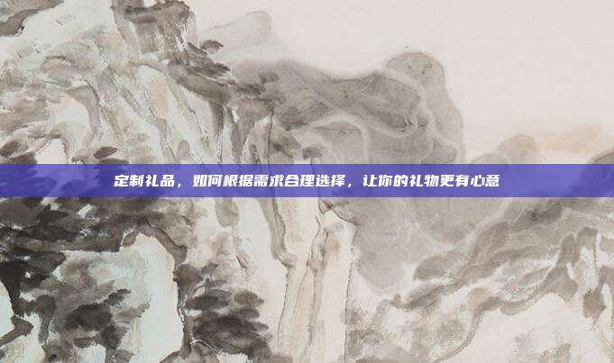定制礼品，如何根据需求合理选择，让你的礼物更有心意