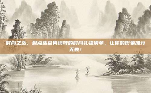 时尚之选，盘点适合男模特的时尚礼物清单，让你的形象加分无数！