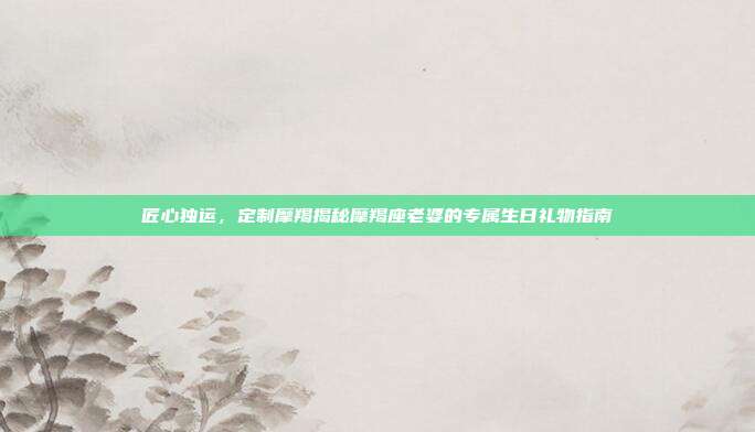匠心独运，定制摩羯揭秘摩羯座老婆的专属生日礼物指南
