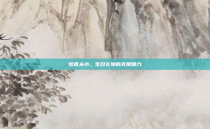 惊喜从小，生日礼物的无限魅力