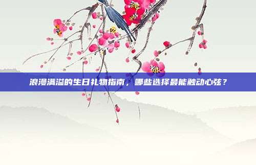浪漫满溢的生日礼物指南，哪些选择最能触动心弦？