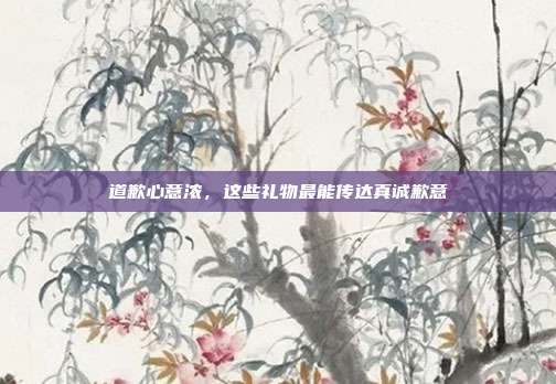 道歉心意浓，这些礼物最能传达真诚歉意