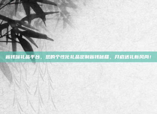 省钱罐礼品平台，您的个性化礼品定制省钱秘籍，开启送礼新风尚！