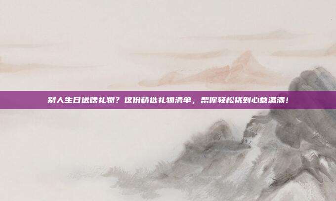 别人生日送啥礼物？这份精选礼物清单，帮你轻松挑到心意满满！