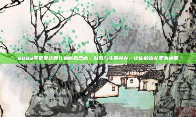 2023年最受欢迎礼物新品盘点，创意与实用并存，让你的送礼更有格调