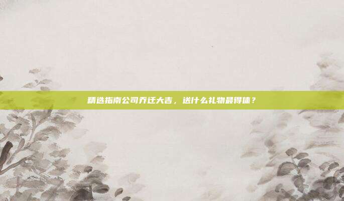 精选指南公司乔迁大吉，送什么礼物最得体？