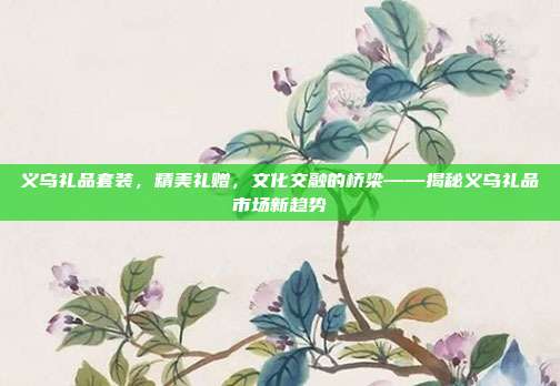 义乌礼品套装，精美礼赠，文化交融的桥梁——揭秘义乌礼品市场新趋势