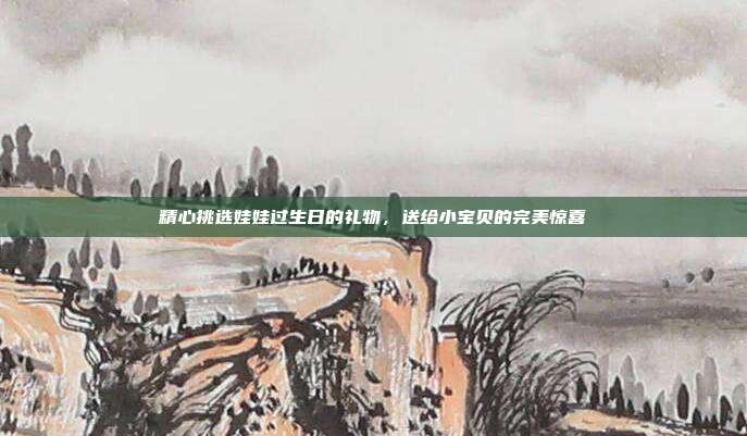 精心挑选娃娃过生日的礼物，送给小宝贝的完美惊喜