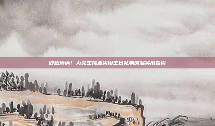创意满满！为女生挑选实用生日礼物的超实用指南