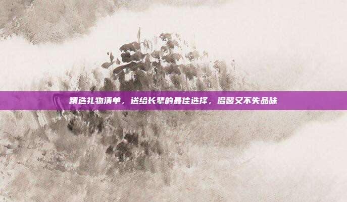 精选礼物清单，送给长辈的最佳选择，温馨又不失品味