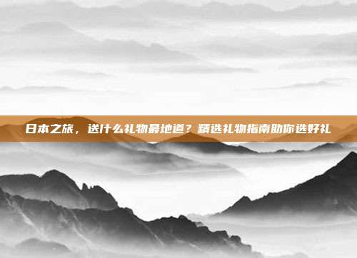 日本之旅，送什么礼物最地道？精选礼物指南助你选好礼