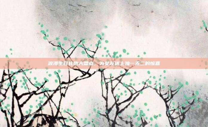 浪漫生日礼物大盘点，为女友送上独一无二的惊喜
