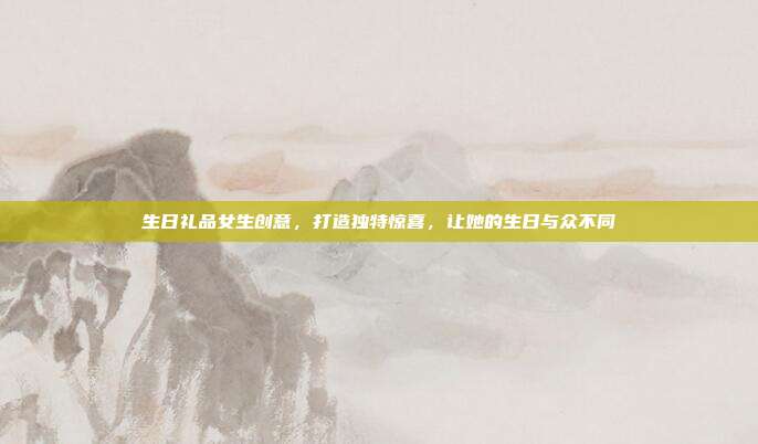 生日礼品女生创意，打造独特惊喜，让她的生日与众不同