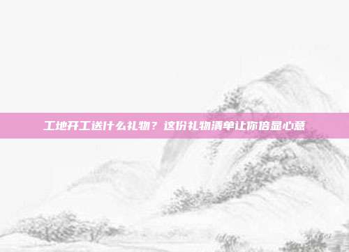 工地开工送什么礼物？这份礼物清单让你倍显心意