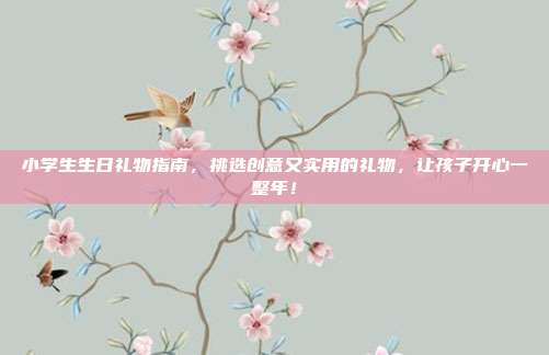 小学生生日礼物指南，挑选创意又实用的礼物，让孩子开心一整年！