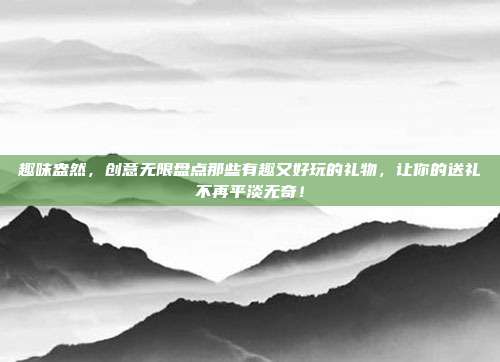 趣味盎然，创意无限盘点那些有趣又好玩的礼物，让你的送礼不再平淡无奇！