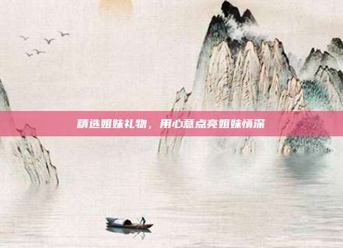 精选姐妹礼物，用心意点亮姐妹情深