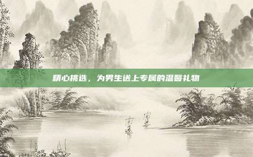 精心挑选，为男生送上专属的温馨礼物