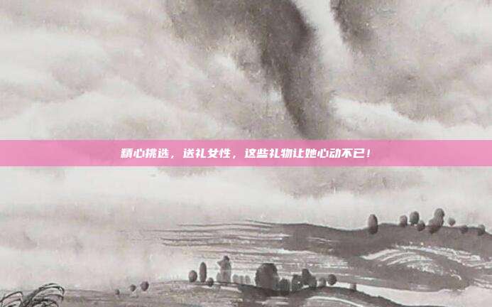 精心挑选，送礼女性，这些礼物让她心动不已！