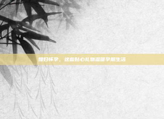媳妇怀孕，这些贴心礼物温暖孕期生活