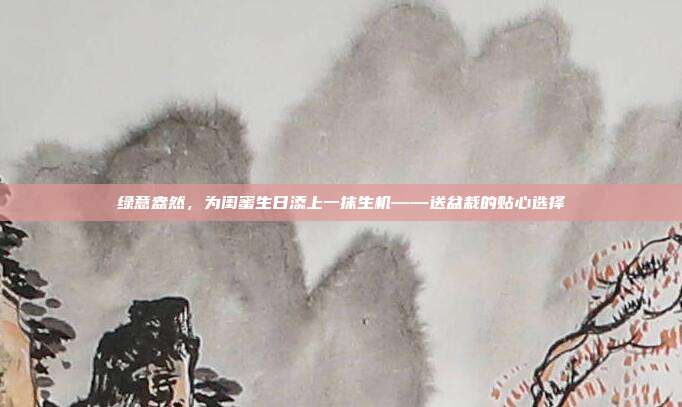 绿意盎然，为闺蜜生日添上一抹生机——送盆栽的贴心选择