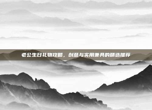 老公生日礼物攻略，创意与实用兼具的精选推荐