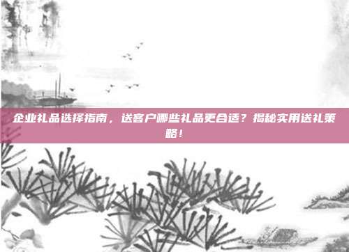 企业礼品选择指南，送客户哪些礼品更合适？揭秘实用送礼策略！