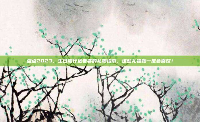 盘点2023，生日流行送老婆的礼物指南，这些礼物她一定会喜欢！