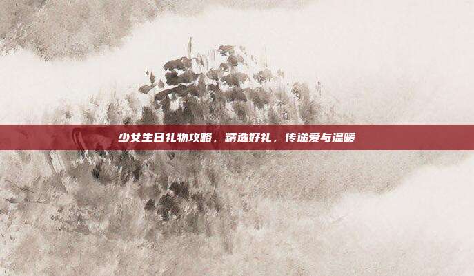 少女生日礼物攻略，精选好礼，传递爱与温暖