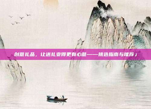 创意礼品，让送礼变得更有心意——挑选指南与推荐」