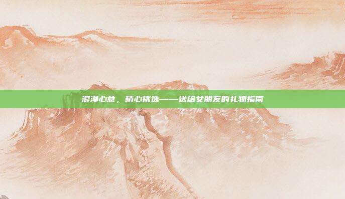 浪漫心意，精心挑选——送给女朋友的礼物指南