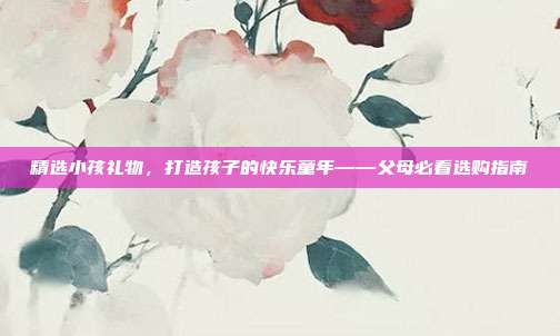 精选小孩礼物，打造孩子的快乐童年——父母必看选购指南